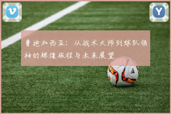 鲁迪加西亚：从战术大师到球队领袖的辉煌旅程与未来展望