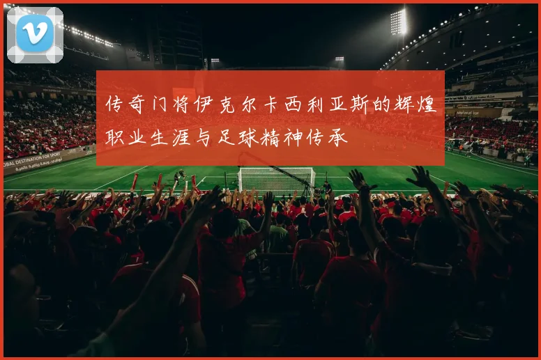 传奇门将伊克尔卡西利亚斯的辉煌职业生涯与足球精神传承