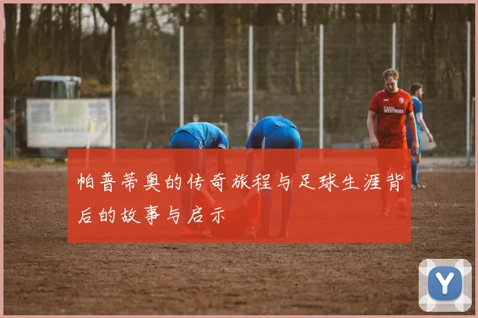 帕普蒂奥的传奇旅程与足球生涯背后的故事与启示