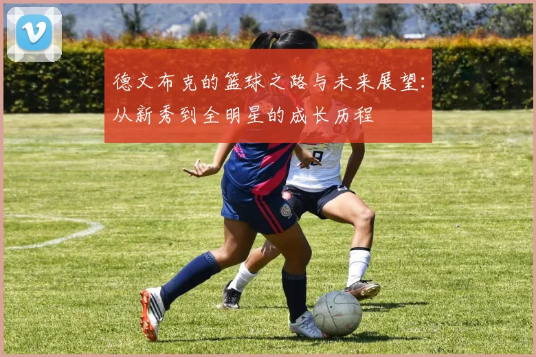 德文布克的篮球之路与未来展望：从新秀到全明星的成长历程