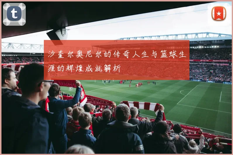沙奎尔奥尼尔的传奇人生与篮球生涯的辉煌成就解析