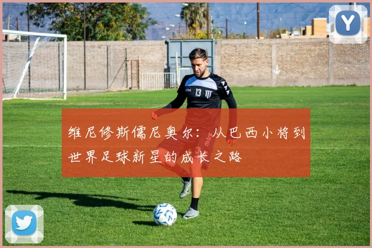 维尼修斯儒尼奥尔：从巴西小将到世界足球新星的成长之路