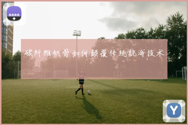 碳纤维帆骨如何颠覆传统航海技术
