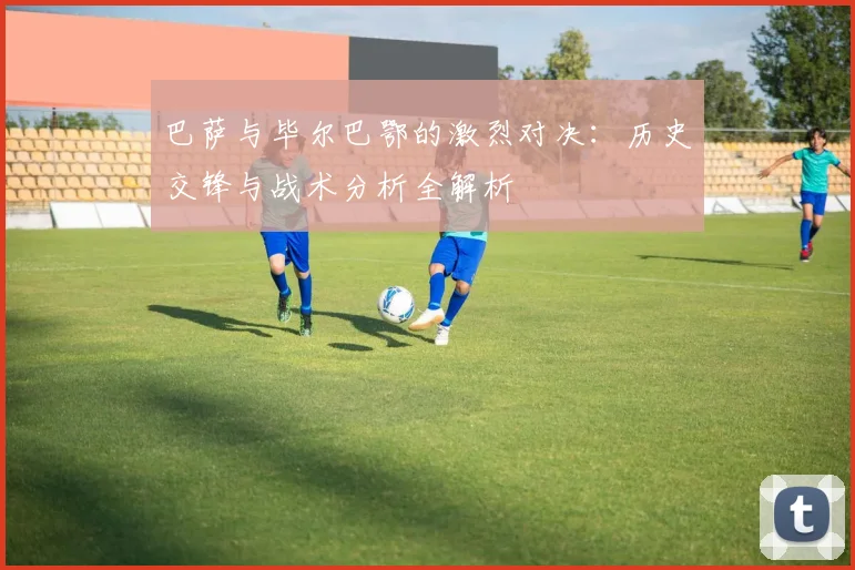 巴萨与毕尔巴鄂的激烈对决：历史交锋与战术分析全解析