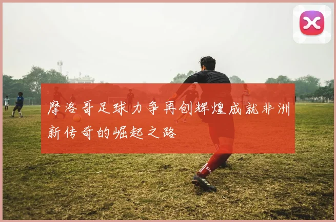 摩洛哥足球力争再创辉煌成就非洲新传奇的崛起之路