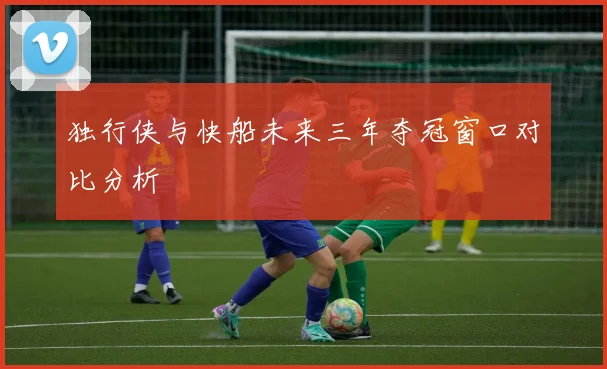 独行侠与快船未来三年夺冠窗口对比分析