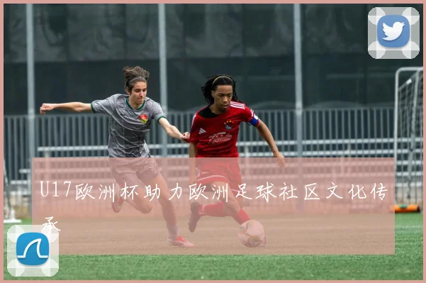 U17欧洲杯助力欧洲足球社区文化传承
