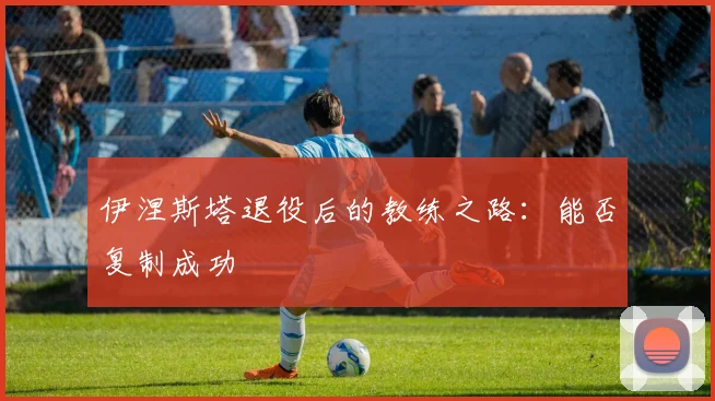 伊涅斯塔退役后的教练之路：能否复制成功