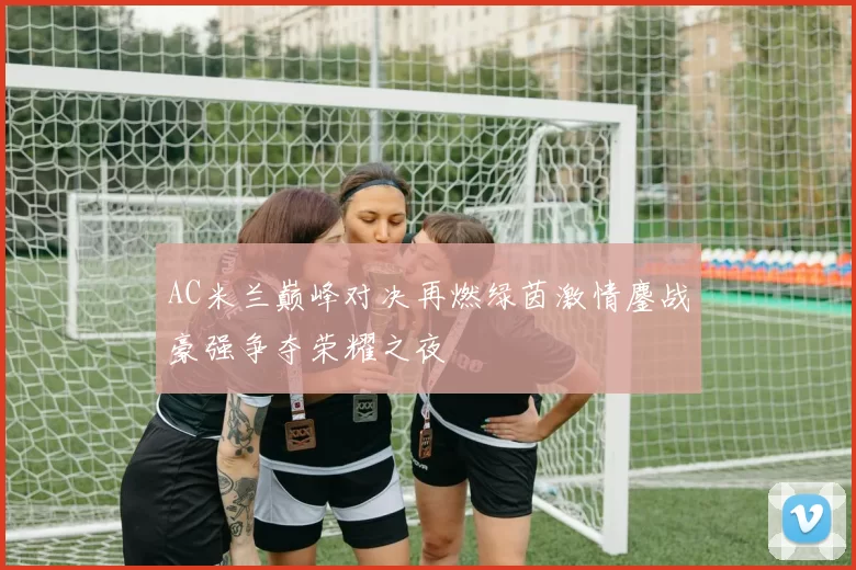 AC米兰巅峰对决再燃绿茵激情鏖战豪强争夺荣耀之夜