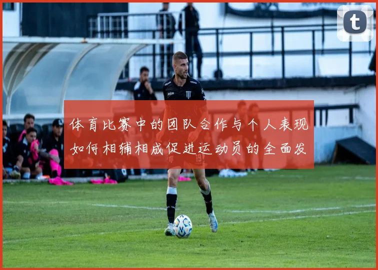 体育比赛中的团队合作与个人表现如何相辅相成促进运动员的全面发展与心理素质提升