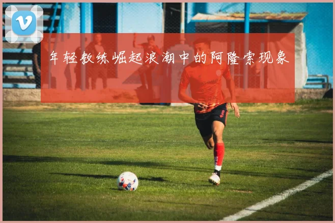 年轻教练崛起浪潮中的阿隆索现象