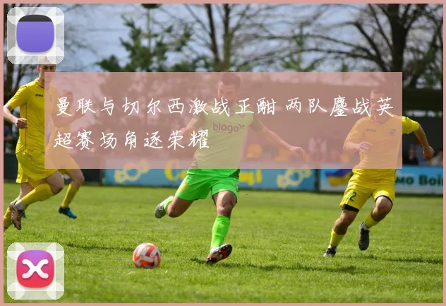 曼联与切尔西激战正酣 两队鏖战英超赛场角逐荣耀
